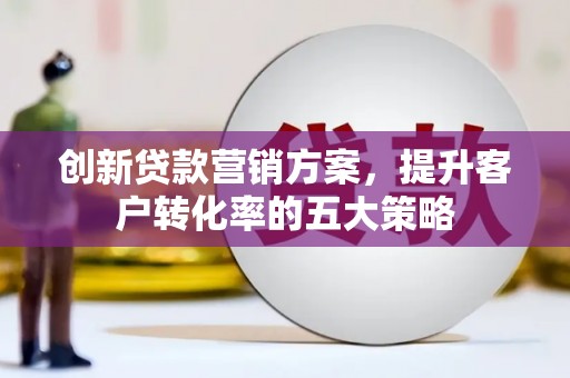 宁乡创新贷款营销方案，提升客户转化率的五大策略