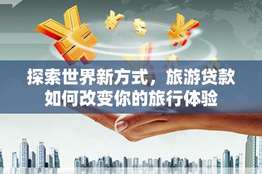 宁乡探索世界新方式，旅游贷款如何改变你的旅行体验