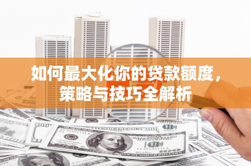 宁乡如何最大化你的贷款额度，策略与技巧全解析