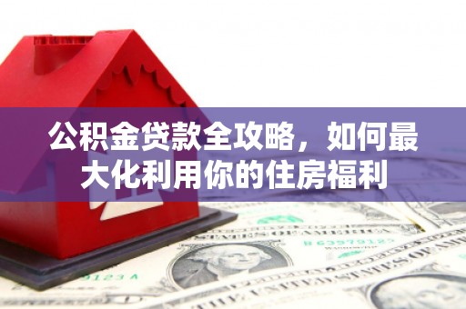 宁乡公积金贷款全攻略，如何最大化利用你的住房福利