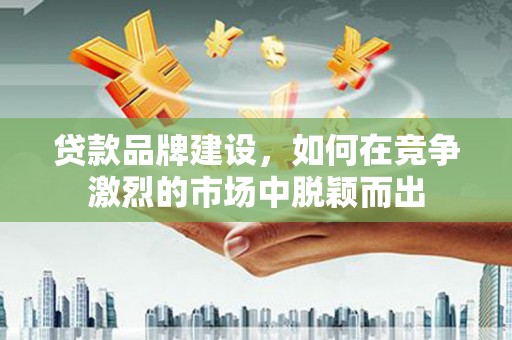 宁乡贷款品牌建设，如何在竞争激烈的市场中脱颖而出