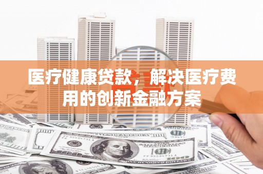 宁乡医疗健康贷款，解决医疗费用的创新金融方案